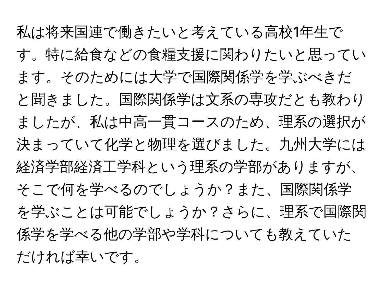 私は将来国連で働きたいと考えている高校1年生です。特に給食などの食糧支援に関わりたいと思っています。そのためには大学で国際関係学を学ぶべきだと聞きました。国際関係学は文系の専攻だとも教わりましたが、私は中高一貫コースのため、理系の選択が決まっていて化学と物理を選びました。九州大学には経済学部経済工学科という理系の学部がありますが、そこで何を学べるのでしょうか？また、国際関係学を学ぶことは可能でしょうか？さらに、理系で国際関係学を学べる他の学部や学科についても教えていただければ幸いです。