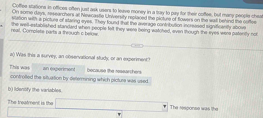 Coffee stations in offices often just ask users to leave money in a tray to pay for their coffee, but many people cheaf 
On some days, researchers at Newcastle University replaced the picture of flowers on the wall behind the coffee 
station with a picture of staring eyes. They found that the average contribution increased significantly above 
the well-established standard when people felt they were being watched, even though the eyes were patently not 
real. Complete parts a through c below. 
a) Was this a survey, an observational study, or an experiment? 
This was an experiment because the researchers 
controlled the situation by determining which picture was used. 
b) Identify the variables. 
The treatment is the The response was the