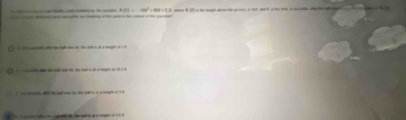 te deger or is loscoour sogh bollowes a puth sendesed by the equation h(t)=-16t^2+60t+3.5 where h(t)
co -f ater oeoes best represntts the meaning of this polet in the conted of this question? is the height atove the ground, in feet, and f is the time, is seconds, aller the tal onae h(5)
i 1 s seanes afe the full was ist, the bull is at a neight of 3 f
SI seusets afr the pail was fit the ball is at a height of 39.6 f
t it becoens wy te tall sas rut, the bull is at a height of 5 f
5 secosps after the sull aes fll the ball is at a height of 3 8 f