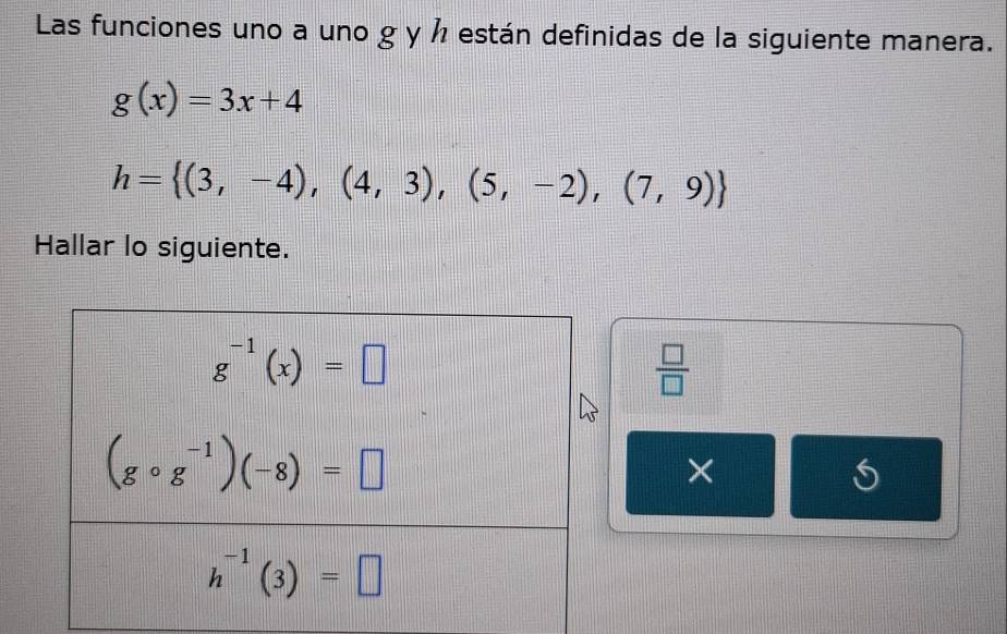 Las funciones uno a uno g y ½ están definidas de la siguiente manera.
g(x)=3x+4
h= (3,-4),(4,3),(5,-2),(7,9)
Hallar lo siguiente.
 □ /□  
×