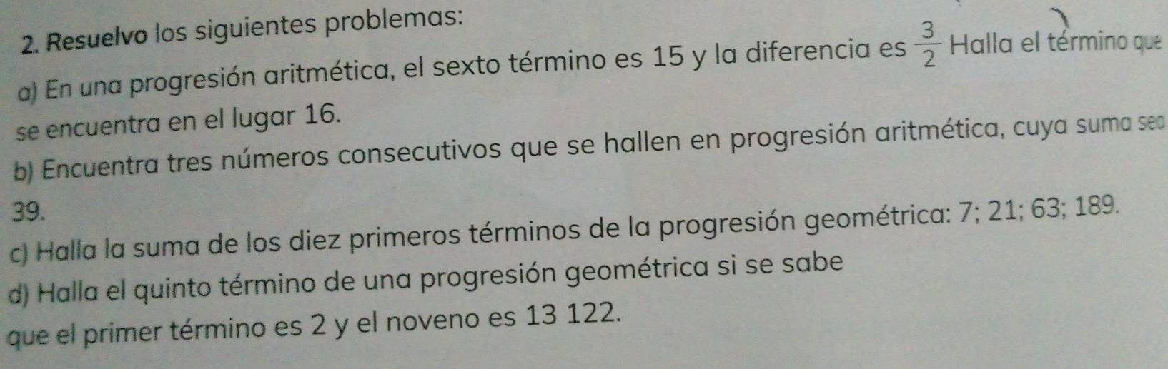 Resuelvo los siguientes problemas: 
a) En una progresión aritmética, el sexto término es 15 y la diferencia es  3/2  Halla el término que 
se encuentra en el lugar 16. 
b) Encuentra tres números consecutivos que se hallen en progresión aritmética, cuya suma sea
39. 
c) Halla la suma de los diez primeros términos de la progresión geométrica: 7; 21; 63; 189. 
d) Halla el quinto término de una progresión geométrica si se sabe 
que el primer término es 2 y el noveno es 13 122.