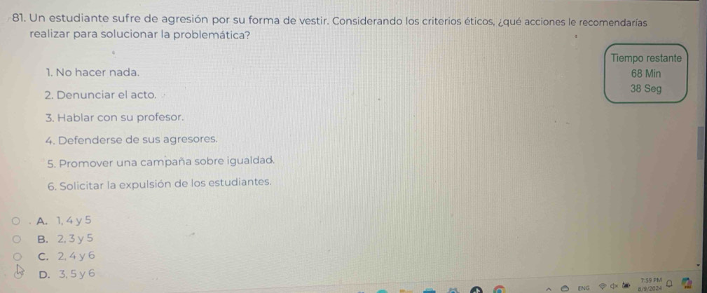 Un estudiante sufre de agresión por su forma de vestir. Considerando los criterios éticos, ¿qué acciones le recomendarías
realizar para solucionar la problemática?
Tiempo restante
1. No hacer nada. 68 Min
2. Denunciar el acto. 38 Seg
3. Hablar con su profesor.
4. Defenderse de sus agresores.
5. Promover una campaña sobre igualdad.
6. Solicitar la expulsión de los estudiantes.
A. 1, 4 y 5
B. 2, 3 y 5
C. 2, 4 y 6
D. 3, 5 y 6
7:59 PM
8/9/2024