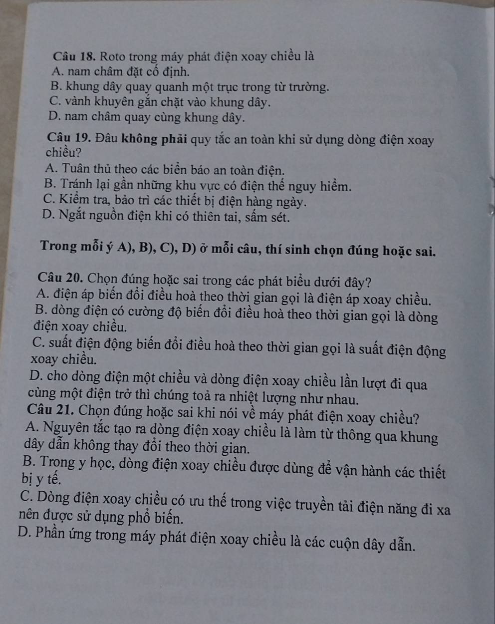 Roto trong máy phát điện xoay chiều là
A. nam châm đặt cố định.
B. khung dây quay quanh một trục trong từ trường.
C. vành khuyên gắn chặt vào khung dây.
D. nam châm quay cùng khung dây.
Câu 19. Đâu không phải quy tắc an toàn khi sử dụng dòng điện xoay
chiều?
A. Tuân thủ theo các biển báo an toàn điện.
B. Tránh lại gần những khu vực có điện thế nguy hiểm.
C. Kiểm tra, bảo trì các thiết bị điện hàng ngày.
D. Ngắt nguồn điện khi có thiên tai, sấm sét.
Trong mỗi ý A), B), C), D) ở mỗi câu, thí sinh chọn đúng hoặc sai.
Câu 20. Chọn đúng hoặc sai trong các phát biểu dưới đây?
A. điện áp biến đổi điều hoà theo thời gian gọi là điện áp xoay chiều.
B. dòng điện có cường độ biến đồi điều hoà theo thời gian gọi là dòng
điện xoay chiều.
C. suất điện động biến đổi điều hoà theo thời gian gọi là suất điện động
xoay chiều.
D. cho dòng điện một chiều và dòng điện xoay chiều lần lượt đi qua
cùng một điện trở thì chúng toả ra nhiệt lượng như nhau.
Câu 21. Chọn đúng hoặc sai khi nói về máy phát điện xoay chiều?
A. Nguyên tắc tạo ra dòng điện xoay chiều là làm từ thông qua khung
dây dẫn không thay đổi theo thời gian.
B. Trọng y học, dòng điện xoay chiều được dùng để vận hành các thiết
bị y tế.
C. Dòng điện xoay chiều có ưu thế trong việc truyền tải điện năng đi xa
nên đựợc sử dụng phổ biến.
D. Phần ứng trong máy phát điện xoay chiều là các cuộn dây dẫn.