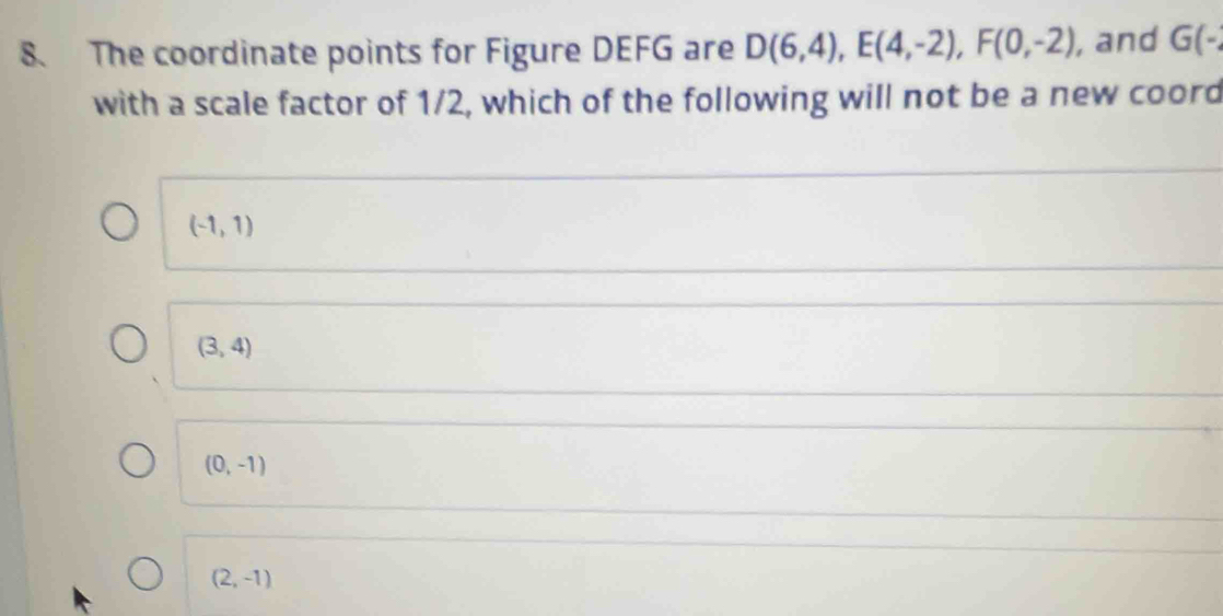 The coordinate points for Figure DEFG are D(6,4), E(4,-2), F(0,-2) , and G(-
with a scale factor of 1/2, which of the following will not be a new coord
(-1,1)
(3,4)
(0,-1)
(2,-1)