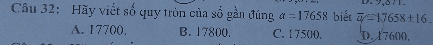 8 / 1.
Câu 32: Hãy viết số quy tròn của số gần đúng a=17658 biết overline q=17658± 16.
A. 17700. B. 17800. C. 17500. D. 17600.