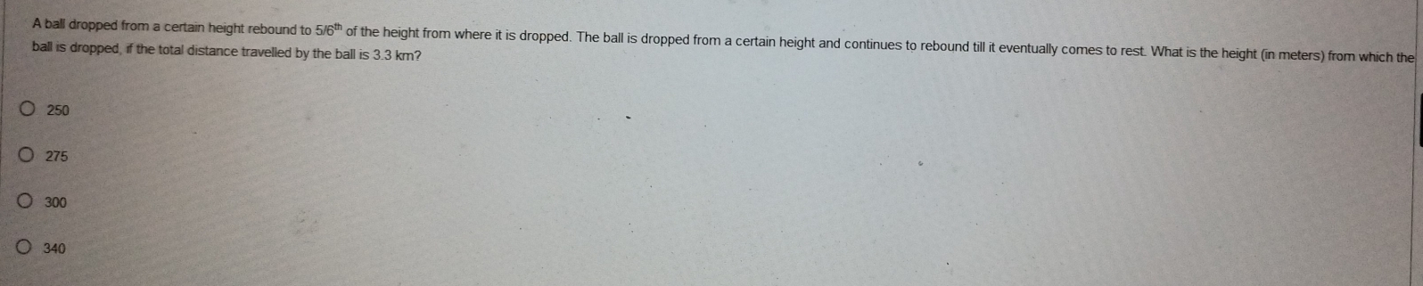 A ball dropped from a certain height rebound to 5/6^(th) of the height from where it is dropped. The ball is dropped from a certain height and continues to rebound till it eventually comes to rest. What is the height (in meters) from which the
ball is dropped, if the total distance travelled by the ball is 3.3 km?
250
275
300
340