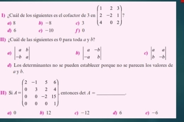 Cuál de los siguientes es el cofactor de 3 en beginpmatrix 1&2&3 2&-2&1 4&0&2endpmatrix
a) 8 b) -8 c) 3
d) 6 e) -10 ʃ 0
II) ¿Cuál de las siguientes es 0 para toda a y b?
a) beginvmatrix a&b -b&aendvmatrix b) beginvmatrix a&-b -a&bendvmatrix c) beginvmatrix a&a b&-bendvmatrix
d) Los determinantes no se pueden establecer porque no se parecen los valores de
a y b.
II) Si A=beginpmatrix 2&-1&5&6 0&3&2&4 0&0&-2&15 0&0&0&1endpmatrix. , entonces det A= _.
a) 0 b) 12 c) −12 d) 6 e) -6