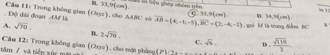 B. 33,9(cm).
3
âu số liệu ghép nhóm trên. iu 12
Câu 11: Trong không gian (Oxyz) , cho △ ABC có vector AB=(4;-1;-5), vector BC=(2;-4;-2) D. 34,9(cm).
C. 35,9(cm).
. Độ dài đoạn AM là
A. sqrt(70). , gọi M là trung điểm BC g
B. 2sqrt(70). sqrt(6). 
C. D .  sqrt(110)/2 . 
Câu 12: Trong không gian (Oxyz), cho mặt phẳng( (P :2x-y-z+4
tâm / và tiếp xúc mặt nị