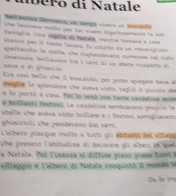 néro di Natale 
Nellantica Germanía, un tempo viveva un boscaiolo 
che lavorava molto per far vívere dignitosamente la sua 
tamiglia. Una vigília di Natale, mentre tornava a casa 
stanco per il tanto lavoro, fu colpito da un meraviglioso 
spettacolo: le stelle, che risplendevano numerose nel cielo 
invernale, brillavano tra i rami di un abete ricoperto di 
neve e di ghiaccio. 
Era così bello che il boscañolo, per poter spiegare bene al 
mhoglie lo splendore che aveva visto, teglió il piccolo abe 
e lo portó a casa. Poi lo ornó con tante candeline accs 
e brillanti festoni. Le candeline sembravano proprio le 
stelle che aveva visto brillare e i festoni somiglizvano . 
ghiaccioli che pendevano dai zami. 
Lalbero piacque molto a tutti gli abitanti del villlago 
che présero l'abitudine di decorare gli alberi in que 
la Natale. Poi lusanza si diffuse piano piano fuori a 
Villaggio e l'albero di Natale conquistó il mondo i 
Da lo img