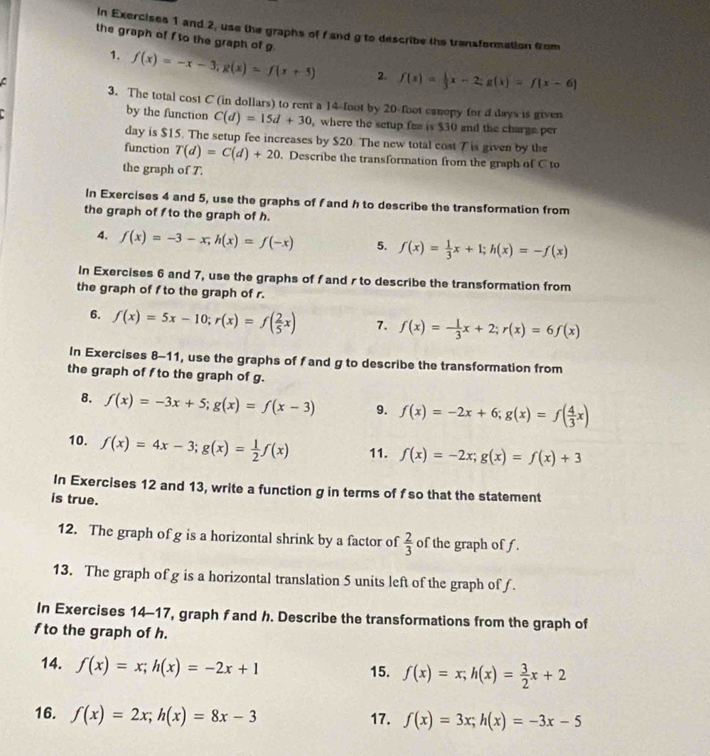 In Exercises 1 and 2, use the graphs of f and g to describe the transformation from
the graph of f to the graph of g.
1. f(x)=-x-3,g(x)=f(x+5) 2. f(x)= 1/3 x-2;g(x)=f(x-6)
C
3. The total cost C (in dollars) to rent a 14-foot by 20-foot canopy for a days is given
.
by the function C(d)=15d+30 , where the setup fee is $30 and the charge per
day is $15. The setup fee increases by $20. The new total cost 7 is given by the
function T(d)=C(d)+20. Describe the transformation from the graph of C to
the graph of T.
In Exercises 4 and 5, use the graphs of f and h to describe the transformation from
the graph of  to the graph of h.
4. f(x)=-3-x;h(x)=f(-x)
5. f(x)= 1/3 x+1;h(x)=-f(x)
In Exercises 6 and 7, use the graphs of f and r to describe the transformation from
the graph of f to the graph of r.
6. f(x)=5x-10;r(x)=f( 2/5 x)
7. f(x)=- 1/3 x+2;r(x)=6f(x)
In Exercises 8-11, use the graphs of f and g to describe the transformation from
the graph of fto the graph of g.
B. f(x)=-3x+5;g(x)=f(x-3) 9. f(x)=-2x+6;g(x)=f( 4/3 x)
10. f(x)=4x-3;g(x)= 1/2 f(x)
11. f(x)=-2x;g(x)=f(x)+3
In Exercises 12 and 13, write a function g in terms of f so that the statement
is true.
12. The graph of g is a horizontal shrink by a factor of  2/3  of the graph of f.
13. The graph of g is a horizontal translation 5 units left of the graph of f.
In Exercises 14-17, graph f and h. Describe the transformations from the graph of
f to the graph of h.
14. f(x)=x;h(x)=-2x+1 15. f(x)=x;h(x)= 3/2 x+2
16. f(x)=2x;h(x)=8x-3 17. f(x)=3x;h(x)=-3x-5