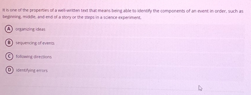 It is one of the properties of a well-written text that means being able to identify the components of an event in order, such as
beginning, middle, and end of a story or the steps in a science experiment.
A organizing Ideas
B sequencing of events
C following directions
D identifying errors