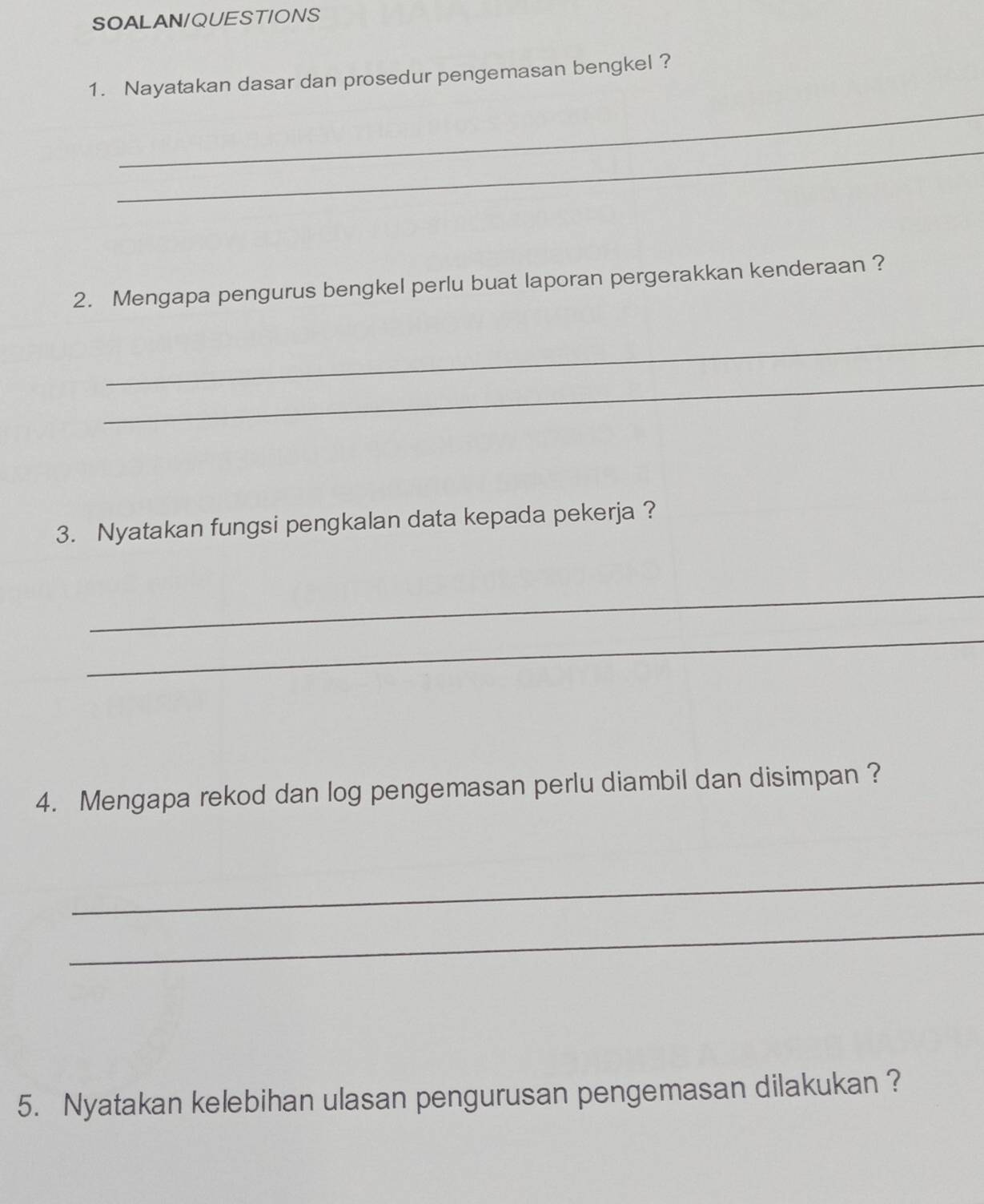 SOALAN/QUESTIONS 
1. Nayatakan dasar dan prosedur pengemasan bengkel ? 
_ 
_ 
2. Mengapa pengurus bengkel perlu buat laporan pergerakkan kenderaan ? 
_ 
_ 
3. Nyatakan fungsi pengkalan data kepada pekerja ? 
_ 
_ 
4. Mengapa rekod dan log pengemasan perlu diambil dan disimpan ? 
_ 
_ 
5. Nyatakan kelebihan ulasan pengurusan pengemasan dilakukan ?