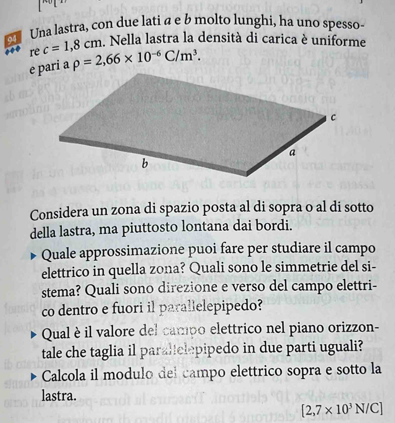 Una lastra, con due lati α e b molto lunghi, ha uno spesso- 
re c=1,8cm. Nella lastra la densità di carica è uniforme
rho =2,66* 10^(-6)C/m^3. 
Considera un zona di spazio posta al di sopra o al di sotto 
della lastra, ma piuttosto lontana dai bordi. 
Quale approssimazione puoi fare per studiare il campo 
elettrico in quella zona? Quali sono le simmetrie del si- 
stema? Quali sono direzione e verso del campo elettri- 
co dentro e fuori il parallelepipedo? 
Qual è il valore del campo elettrico nel piano orizzon- 
tale che taglia il paralelepipedo in due parti uguali? 
Calcola il modulo del campo elettrico sopra e sotto la 
lastra.
[2,7* 10^3N/C]