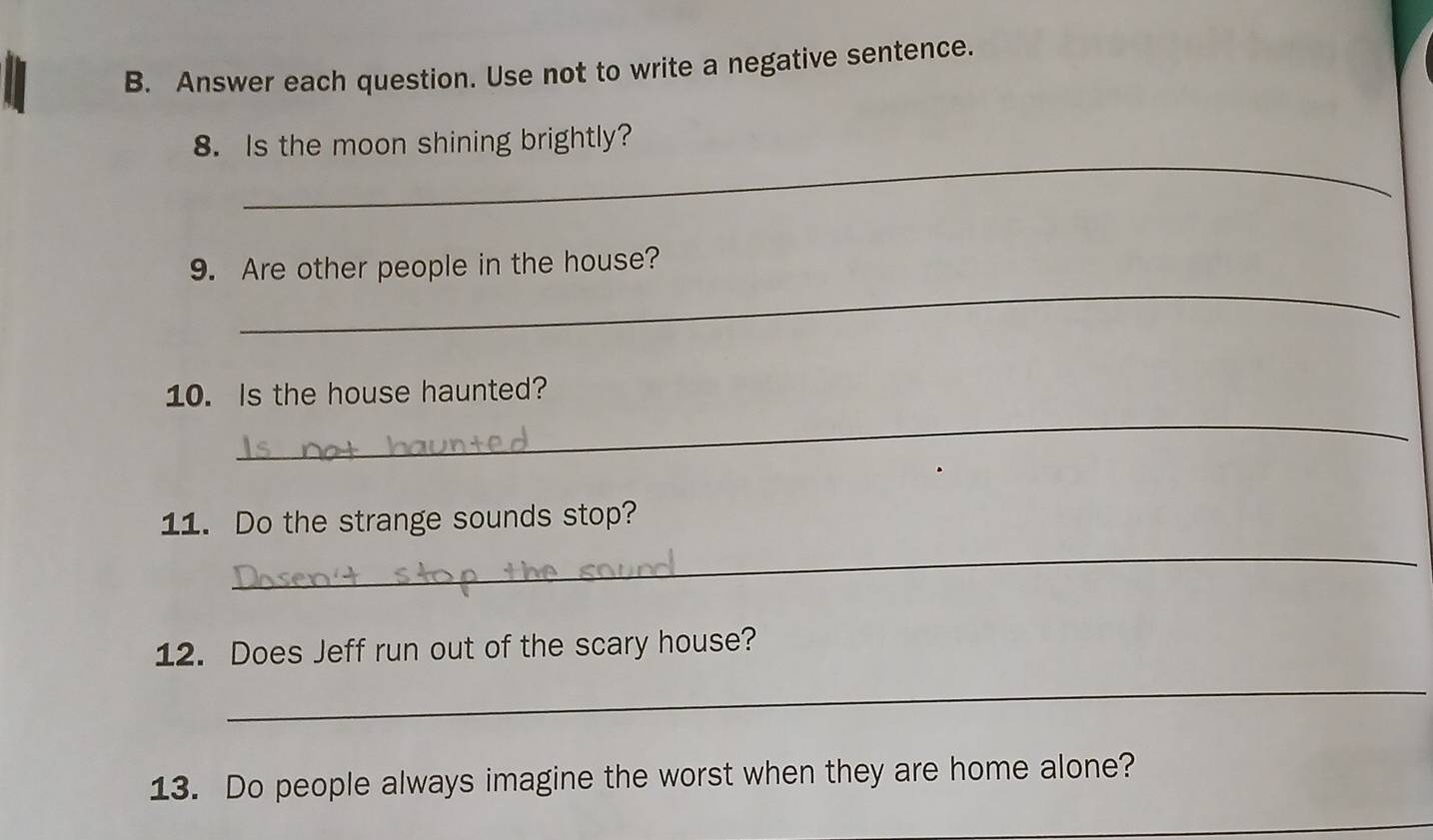 Answer each question. Use not to write a negative sentence. 
_ 
8. Is the moon shining brightly? 
_ 
9. Are other people in the house? 
_ 
10. Is the house haunted? 
11. Do the strange sounds stop? 
_ 
12. Does Jeff run out of the scary house? 
_ 
13. Do people always imagine the worst when they are home alone? 
_