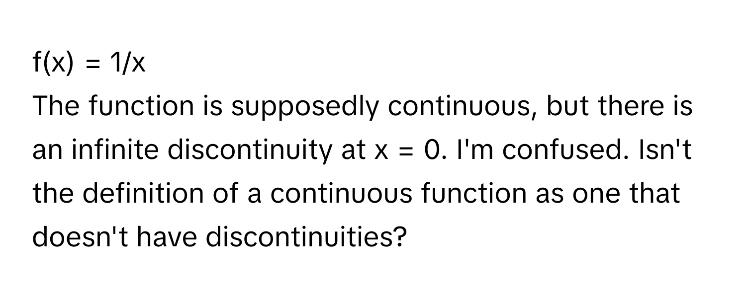 f(x) = 1/x

The function is supposedly continuous, but there is an infinite discontinuity at x = 0. I'm confused. Isn't the definition of a continuous function as one that doesn't have discontinuities?