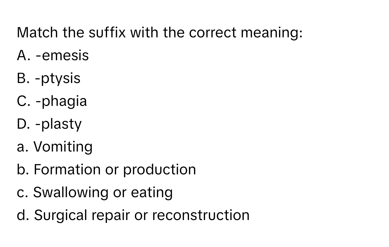 Match the suffix with the correct meaning:

A. -emesis  
B. -ptysis  
C. -phagia  
D. -plasty  
a. Vomiting  
b. Formation or production  
c. Swallowing or eating  
d. Surgical repair or reconstruction