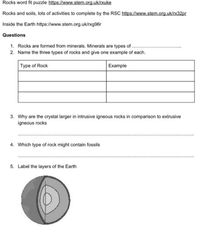 Rocks word fit puzzle https://www.stem.org.uk/rxuke 
Rocks and soils, lots of activities to complete by the RSC https://www.stem.org.uk/rx32pr 
Inside the Earth https://www.stem.org.uk/rxg96r 
Questions 
1. Rocks are formed from minerals. Minerals are types of_ 
2. Name the three types of rocks and give one example of each. 
3. Why are the crystal larger in intrusive igneous rocks in comparison to extrusive 
igneous rocks 
_ 
4. Which type of rock might contain fossils 
_ 
5. Label the layers of the Earth