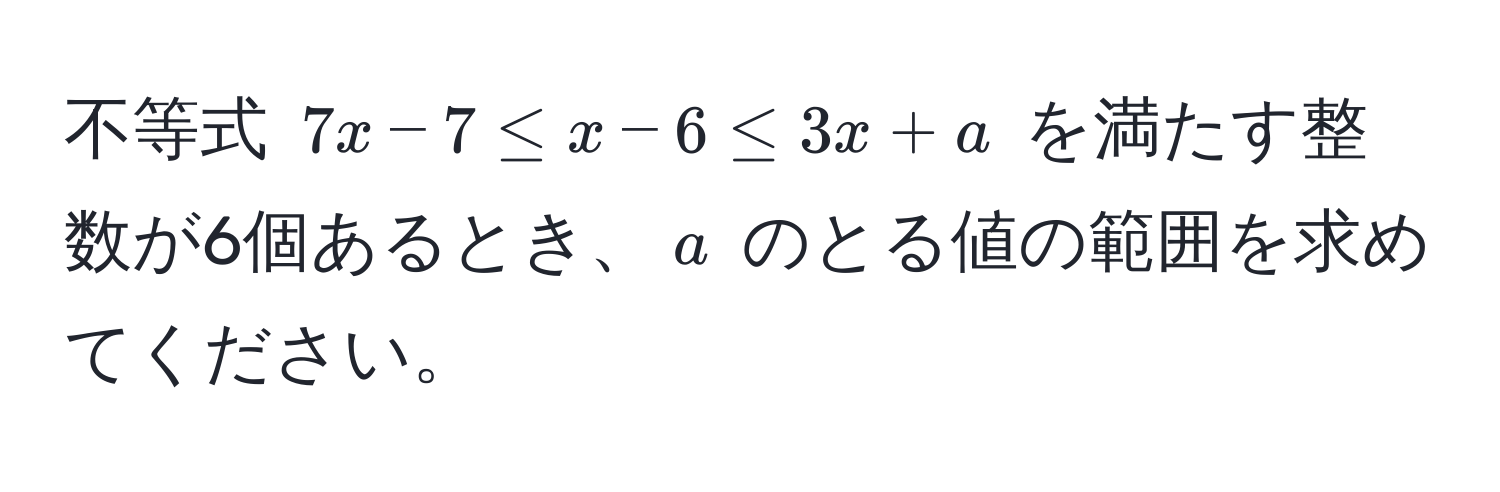 不等式 $7x - 7 ≤ x - 6 ≤ 3x + a$ を満たす整数が6個あるとき、$a$ のとる値の範囲を求めてください。