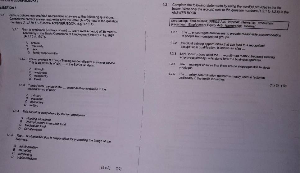 1.2 Complete the following statements by using the word(s) provided in the list
below. Write only the word(s) next to the question numbers (1.2.1to1.2.5) 
UESTION 1 ANSWER BOOK. in the
1.1 Various options are provided as possible answers to the following questions. purchasing; time-related; BBBEE Act; internal; internship; production;
Choose the correct answer and write only the letter (A-D) next to the question piecemeal; Employment Equity Actleamership; exteral
numbers (1.1.1to1.1.5) ) In the ANSWER BOOK, e.g. 1.1.6 D.
1.1.1 Sam is entitled to βweeks of paid .. leave over a period of 36 months 1.2.1 The ... encourages businesses to provide reasonable accommodation
according to the Basic Conditions of Employment Act (BCEA), 1997 of people from designated groups.
(Act 75 of 1997). 1.2.2 Practical training opportunities that can lead to a recognised
annua
occupational qualification, is known as a/an ...
C sick
B maternity 1.2.3 Lazi Constructions used the . recruitment method because existing
D family responsibility employees already understand how the business operates.
1.1.2 The employees of Trendy Trading render effective customer service. 1.2.4 The ... manager ensures that there are no stoppages due to stock
This is an example of a(n) ... in the SWOT analysis. shortages.
A strength
1.2.5 The ... salary determination method is mostly used in factories
C opportunity
B weakness particularly in the textile industries.
D threat
(5* 2) (10)
1.1.3. Tom's Paints operate in the ... sector as they specialise in the
manufacturing of paint.
A primary
B economic
C secondary
D terliary
1.1.4 This benefit is compulsory by law for employees:
A Housing allowance
B Unemployment Insurance fund
C Medical aid fund
D Car allowance
1.1.5 The .. business function is responsible for promoting the image of the
business
A administration
B marketing
C purchasing
D public relations
(5* 2) (10)