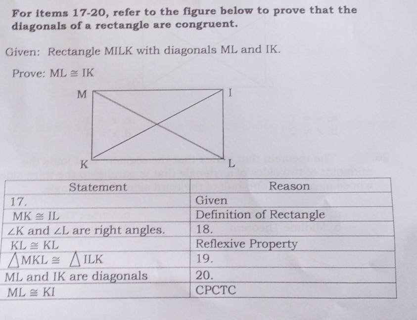 For items 17-20, refer to the figure below to prove that the
diagonals of a rectangle are congruent.
Given: Rectangle MILK with diagonals ML and IK.
Prove: ML≌ IK