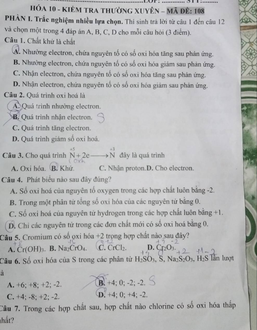 LOP: ............ S 1 1 .........
HÓA 10 - KIẻM TRA thườnG XUYÊN - Mã đẻ: 108
PHÀN I. Trắc nghiệm nhiều lựa chọn. Thí sinh trả lời từ câu 1 đến câu 12
và chọn một trong 4 đáp án A, B, C, D cho mỗi câu hỏi (3 điểm).
Câu 1. Chất khử là chất
A. Nhường electron, chứa nguyên tố có số oxi hóa tăng sau phản ứng.
B. Nhường electron, chứa nguyên tố có số oxi hóa giảm sau phản ứng.
C. Nhận electron, chứa nguyên tố có số oxi hóa tăng sau phản ứng.
D. Nhận electron, chứa nguyên tố có số oxi hóa giảm sau phản ứng.
Câu 2. Quá trình oxi hoá là
A. Quá trình nhường electron.
B. Quá trình nhận electron.
C. Quá trình tăng electron.
D. Quá trình giảm số oxi hoá.
Câu 3. Cho quá trình beginarrayr +5 N+2eto Nendarray beginarrayr +3 to Nendarray l đây là quá trình
A. Oxi hóa. B. Khử. C. Nhận proton.D. Cho electron.
Câu 4. Phát biểu nào sau đây đúng?
A. Số oxi hoá của nguyên tố oxygen trong các hợp chất luôn bằng -2.
B. Trong một phân tử tổng số oxi hóa của các nguyên tử bằng 0.
C. Số oxi hoá của nguyên tử hydrogen trong các hợp chất luôn bằng +1.
D. Chỉ các nguyên tử trong các đơn chất mới có số oxi hoá bằng 0.
Câu 5. Cromium có số ọxi hóa +2 trong hợp chất nào sau đây?
A. Cr(OH)_3. B. Na_2CrO_4. C. CrCl_2. D. Cr_2O_3
Câu 6. Số oxi hóa của S trong các phân tử H_2SO_3,S,Na_2S_2O_3,H_2S lần lượt
à
A. +6; +8; +2; -2. B +4; 0; -2; -2.
C. +4; -8; +2; -2. D. +4; 0; +4; -2.
Câu 7. Trong các hợp chất sau, hợp chất nào chlorine có số oxi hóa thấp
hất?