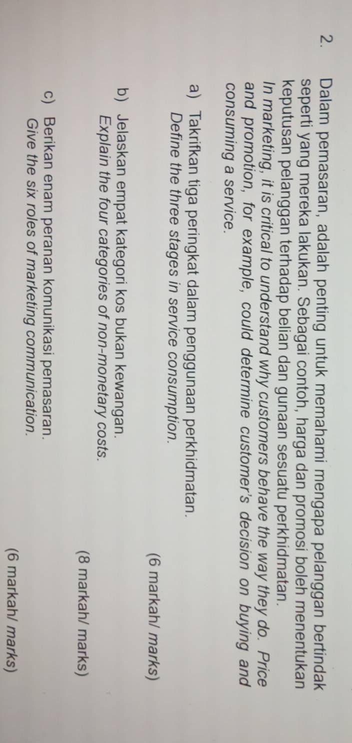Dalam pemasaran, adalah penting untuk memahami mengapa pelanggan bertindak 
seperti yang mereka lakukan. Sebagai contoh, harga dan promosi boleh menentukan 
keputusan pelanggan terhadap belian dan gunaan sesuatu perkhidmatan. 
In marketing, it is critical to understand why customers behave the way they do. Price 
and promotion, for example, could determine customer's decision on buying and 
consuming a service. 
a) Takrifkan tiga peringkat dalam penggunaan perkhidmatan. 
Define the three stages in service consumption. 
(6 markah/ marks) 
b) Jelaskan empat kategori kos bukan kewangan. 
Explain the four categories of non-monetary costs. 
(8 markah/ marks) 
c) Berikan enam peranan komunikasi pemasaran. 
Give the six roles of marketing communication. 
(6 markah/ marks)