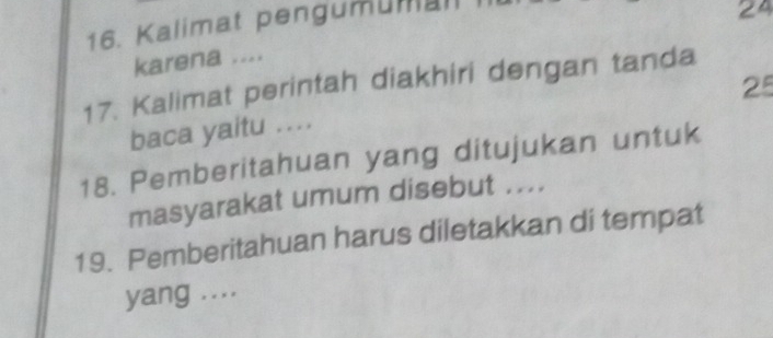 Kalimat pengumüman 
24 
karena .... 
17. Kalimat perintah diakhiri dengan tanda
25
baca yaitu .... 
18. Pemberitahuan yang ditujukan untuk 
masyarakat umum disebut .... 
19. Pemberitahuan harus diletakkan di tempat 
yang ....