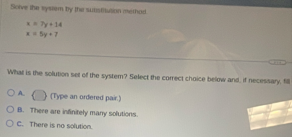 Solve the system by the substitution method
x=7y+14
x=5y+7
What is the solution set of the system? Select the correct choice below and, if necessary, fill
A. (Type an ordered pair.)
B. There are infinitely many solutions.
C. There is no solution.