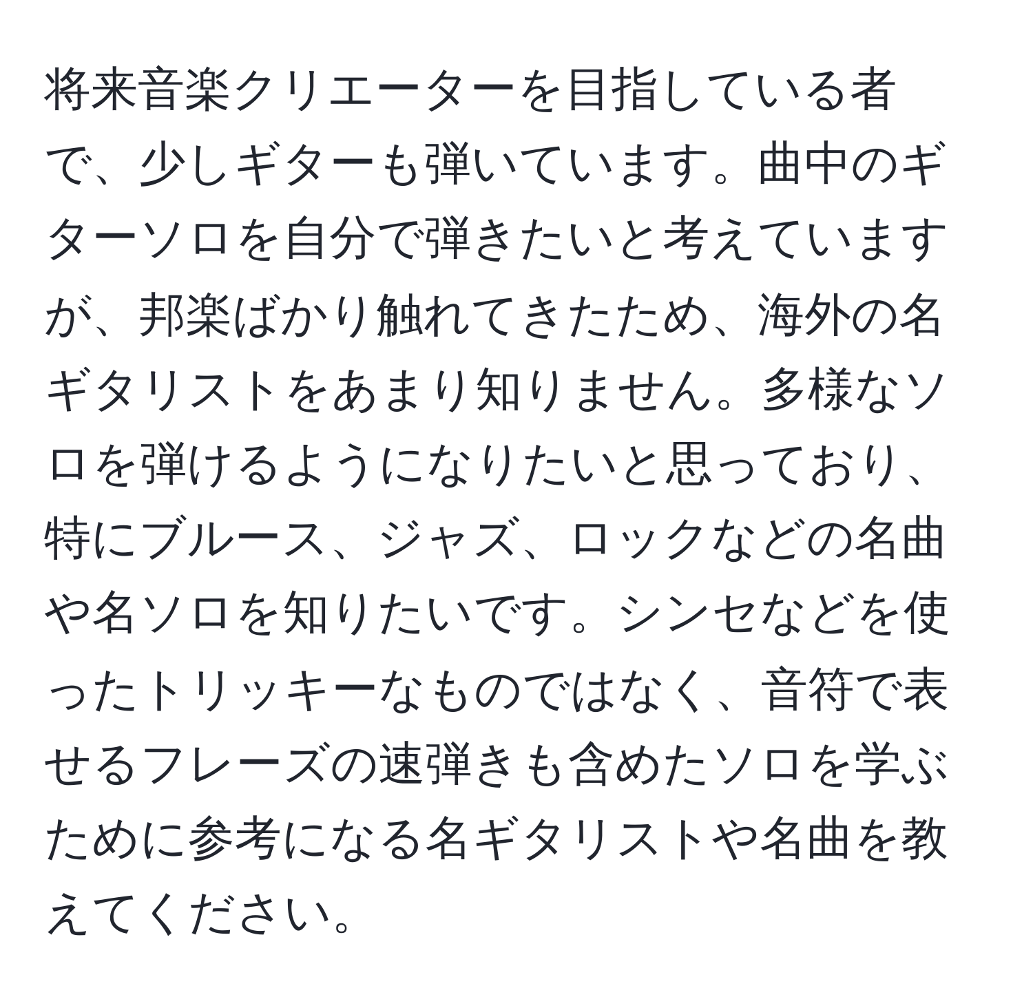 将来音楽クリエーターを目指している者で、少しギターも弾いています。曲中のギターソロを自分で弾きたいと考えていますが、邦楽ばかり触れてきたため、海外の名ギタリストをあまり知りません。多様なソロを弾けるようになりたいと思っており、特にブルース、ジャズ、ロックなどの名曲や名ソロを知りたいです。シンセなどを使ったトリッキーなものではなく、音符で表せるフレーズの速弾きも含めたソロを学ぶために参考になる名ギタリストや名曲を教えてください。