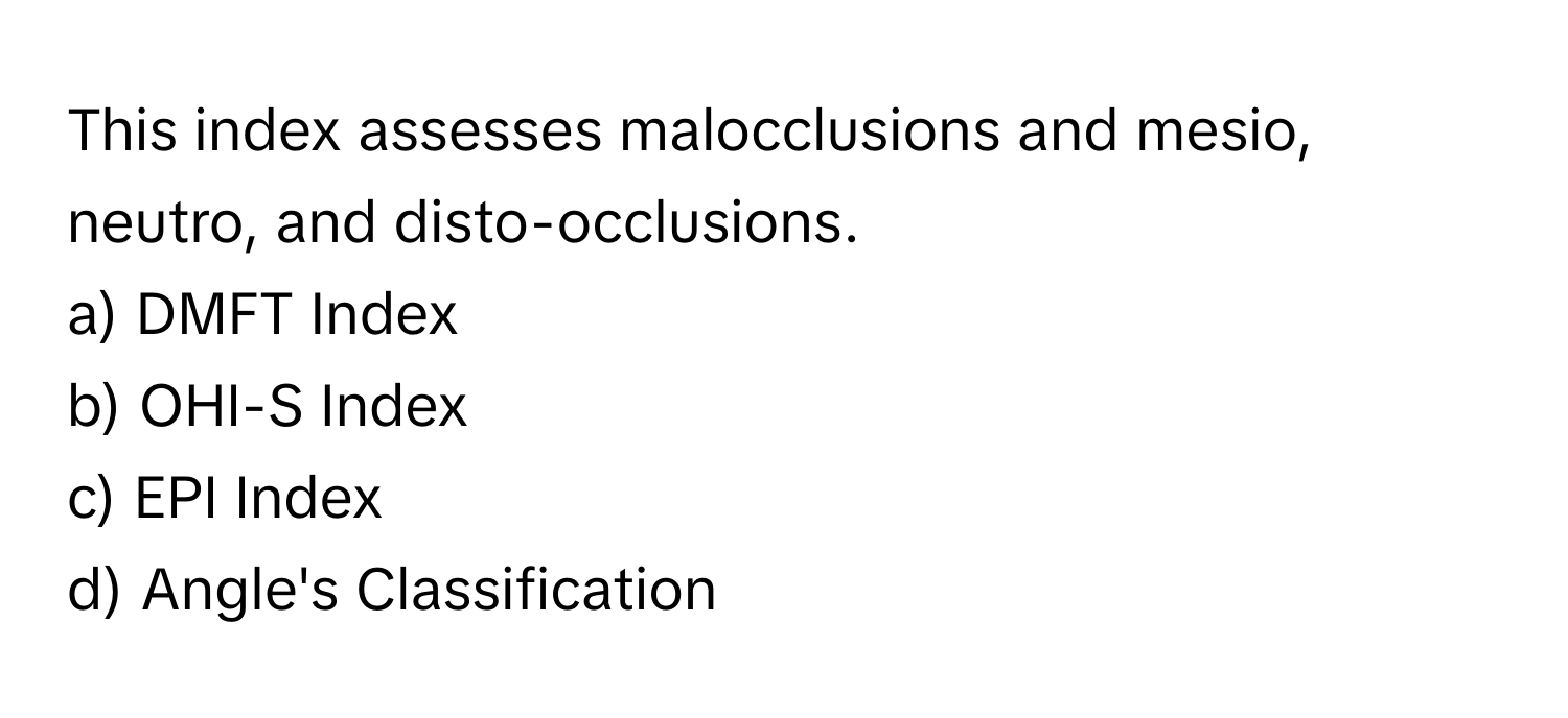 This index assesses malocclusions and mesio, neutro, and disto-occlusions.

a) DMFT Index 
b) OHI-S Index 
c) EPI Index 
d) Angle's Classification