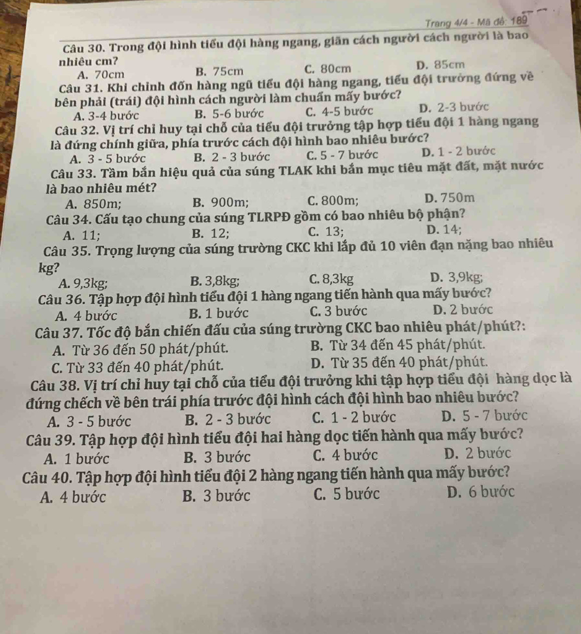 Trang 4/4 - Mã đồ: 189
Câu 30. Trong đội hình tiểu đội hàng ngang, giãn cách người cách người là bao
nhiêu cm?
A. 70cm B. 75cm C. 80cm D. 85cm
Câu 31. Khi chỉnh đốn hàng ngũ tiểu đội hàng ngang, tiểu đội trưởng đứng về
bên phải (trái) đội hình cách người làm chuấn mấy bước?
A. 3-4 bước B. 5-6 bước C. 4-5 bước D. 2-3 bước
Câu 32. Vị trí chỉ huy tại chỗ của tiểu đội trưởng tập hợp tiểu đội 1 hàng ngang
là đứng chính giữa, phía trước cách đội hình bao nhiêu bước?
A. 3 - 5 bước B. 2 - 3 bước C. 5 - 7 bước D. 1 - 2 bước
Câu 33. Tầm bắn hiệu quả của súng TLAK khi bắn mục tiêu mặt đất, mặt nước
là bao nhiêu mét?
A. 850m; B. 900m; C. 800m; D. 750m
Câu 34. Cấu tạo chung của súng TLRPĐ gồm có bao nhiêu bộ phận?
A. 11; B. 12; C. 13; D. 14;
Câu 35. Trọng lượng của súng trường CKC khi lắp đủ 10 viên đạn nặng bao nhiêu
kg?
C. 8,3kg
A. 9,3kg; B. 3,8kg; D. 3,9kg;
Câu 36. Tập hợp đội hình tiểu đội 1 hàng ngang tiến hành qua mấy bước?
A. 4 bước B. 1 bước C. 3 bước D. 2 bước
Câu 37. Tốc độ bắn chiến đấu của súng trường CKC bao nhiêu phát/phút?:
A. Từ 36 đến 50 phát/phút. B. Từ 34 đến 45 phát/phút.
C. Từ 33 đến 40 phát/phút. D. Từ 35 đến 40 phát/phút.
Câu 38. Vị trí chỉ huy tại chỗ của tiểu đội trưởng khi tập hợp tiểu đội hàng dọc là
đứng chếch về bên trái phía trước đội hình cách đội hình bao nhiêu bước?
A. 3 - 5 bước B. 2 - 3 bước C. 1 - 2 bước D. 5 - 7 bước
Câu 39. Tập hợp đội hình tiểu đội hai hàng dọc tiến hành qua mấy bước?
A. 1 bước B. 3 bước C. 4 bước D. 2 bước
Câu 40. Tập hợp đội hình tiểu đội 2 hàng ngang tiến hành qua mấy bước?
A. 4 bước B. 3 bước C. 5 bước D. 6 bước