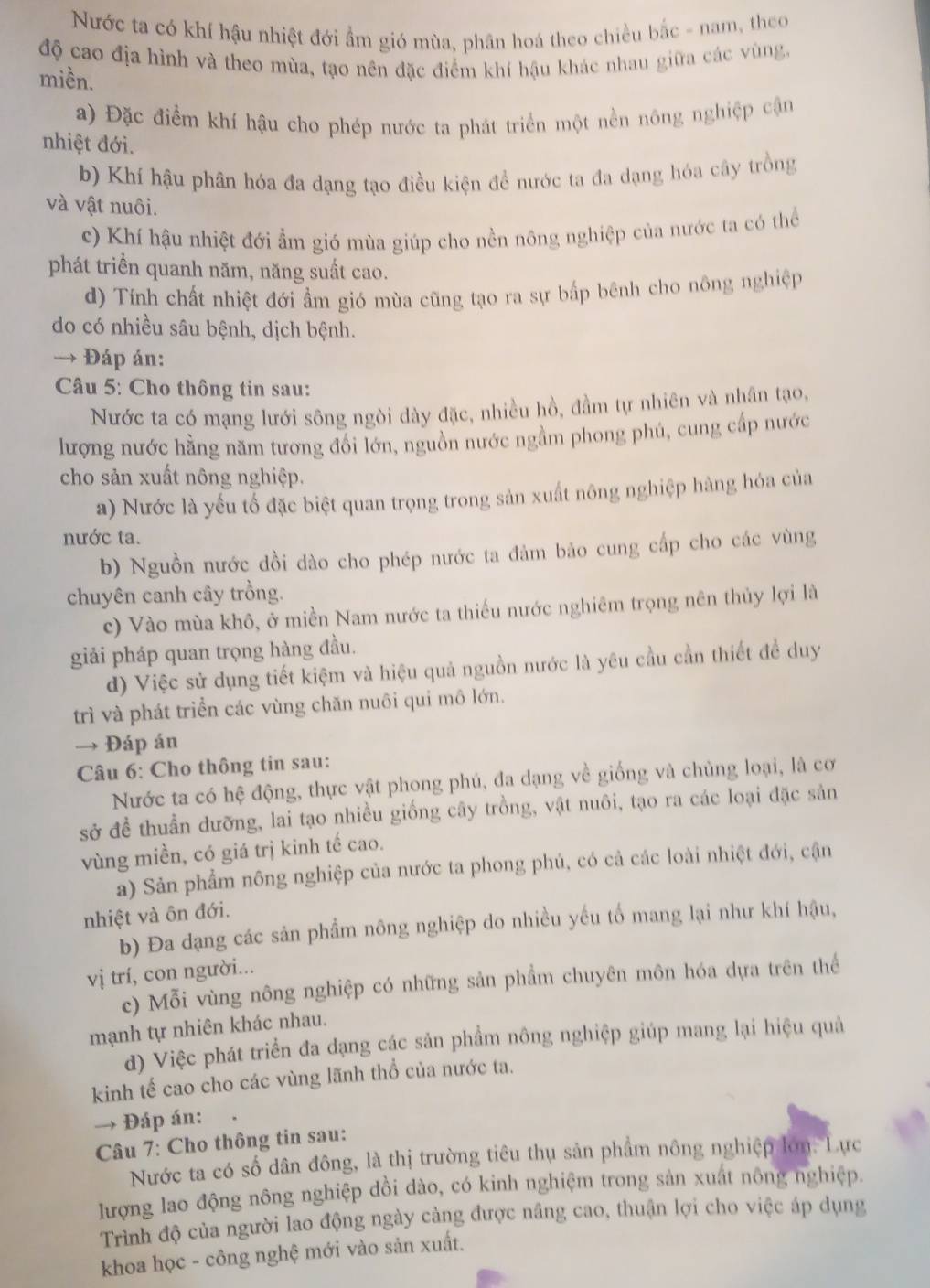 Nước ta có khí hậu nhiệt đới ẩm gió mùa, phân hoá theo chiều bắc - nam, theo
độ cao địa hình và theo mùa, tạo nên đặc điểm khí hậu khác nhau giữa các vùng,
miền.
a) Đặc điểm khí hậu cho phép nước ta phát triển một nền nông nghiệp cận
nhiệt đới.
b) Khí hậu phân hóa đa dạng tạo điều kiện đề nước ta đa dạng hóa cây trồng
và vật nuôi.
c) Khí hậu nhiệt đới ẩm gió mùa giúp cho nền nông nghiệp của nước ta có thể
phát triển quanh năm, năng suất cao.
d) Tính chất nhiệt đới ẩm gió mùa cũng tạo ra sự bấp bênh cho nông nghiệp
do có nhiều sâu bệnh, dịch bệnh.
→ * Đáp án:
* Câu 5: Cho thông tin sau:
Nước ta có mạng lưới sông ngòi dày đặc, nhiều hồ, đầm tự nhiên và nhân tạo,
lượng nước hằng năm tương đổi lớn, nguồn nước ngầm phong phú, cung cấp nước
cho sản xuất nông nghiệp.
a) Nước là yếu tổ đặc biệt quan trọng trong sản xuất nông nghiệp hàng hóa của
nước ta.
b) Nguồn nước dồi dào cho phép nước ta đảm bảo cung cấp cho các vùng
chuyên canh cây trồng.
c) Vào mùa khô, ở miền Nam nước ta thiếu nước nghiêm trọng nên thủy lợi là
giải pháp quan trọng hàng đầu.
d) Việc sử dụng tiết kiệm và hiệu quả nguồn nước là yêu cầu cần thiết đề duy
trì và phát triển các vùng chăn nuôi qui mô lớn.
→ Đáp án
Câu 6: Cho thông tin sau:
Nước ta có hệ động, thực vật phong phú, đa dạng về giống và chủng loại, là cơ
sở đề thuẩn dưỡng, lai tạo nhiều giống cây trồng, vật nuôi, tạo ra các loại đặc sản
vùng miền, có giá trị kinh tế cao.
a) Sản phẩm nông nghiệp của nước ta phong phú, có cả các loài nhiệt đới, cận
nhiệt và ôn đới.
b) Đa dạng các sản phẩm nông nghiệp do nhiều yếu tố mang lại như khí hậu,
vị trí, con người...
c) Mỗi vùng nông nghiệp có những sản phẩm chuyên môn hóa dựa trên thể
mạnh tự nhiên khác nhau.
d) Việc phát triển đa dạng các sản phẩm nông nghiệp giúp mang lại hiệu quả
kinh tế cao cho các vùng lãnh thổ của nước ta.
→ Đáp án:
Câu 7: Cho thông tin sau:
Nước ta có số dân đông, là thị trường tiêu thụ sản phẩm nông nghiệp lớn. Lực
lượng lao động nông nghiệp dồi dào, có kinh nghiệm trong sản xuất nông nghiệp.
Trình độ của người lao động ngày cảng được nâng cao, thuận lợi cho việc áp dụng
khoa học - công nghệ mới vào sản xuất.