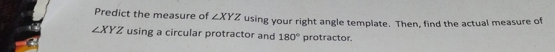 Predict the measure of ∠ XYZ using your right angle template. Then, find the actual measure of
∠ XYZ using a circular protractor and 180° protractor.