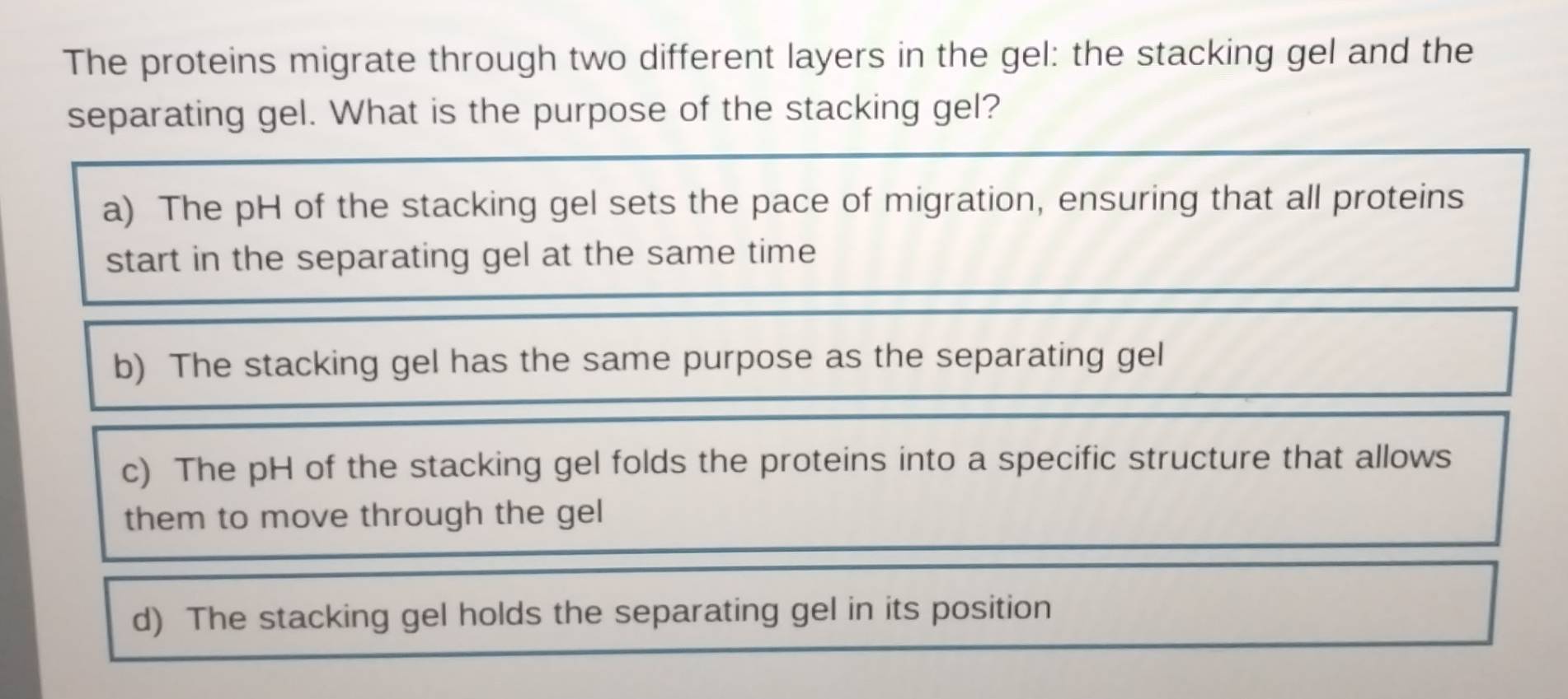 The proteins migrate through two different layers in the gel: the stacking gel and the
separating gel. What is the purpose of the stacking gel?
a) The pH of the stacking gel sets the pace of migration, ensuring that all proteins
start in the separating gel at the same time
b) The stacking gel has the same purpose as the separating gel
c) The pH of the stacking gel folds the proteins into a specific structure that allows
them to move through the gel
d) The stacking gel holds the separating gel in its position