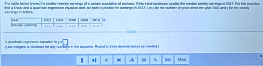 The table below shows the median weekly earnings of a certain population of workers. If this trend continues, predict the median weekly eamings in 2017. For this exercise, 
find a linear and a quadratic regression equation and use both to predict the earnings in 2017. Let x be the number of years since the year 2000 and y be the weekly
earnings in dollars. 
A quadratic regression equation is y=□
(Use integers or decimals for any numbers in the equation. Round to three decimal places as needed.) 
 8 π /2  8° |□ | sqrt(8) sqrt[□](□ ) B. (1,s) More