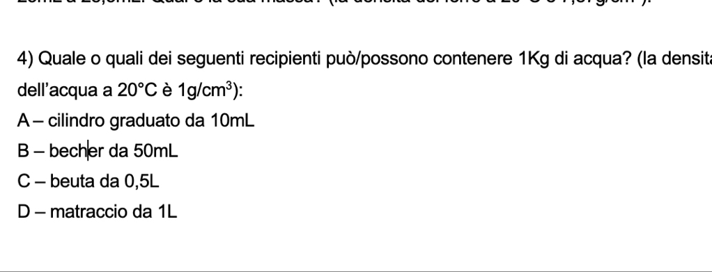 Quale o quali dei seguenti recipienti può/possono contenere 1Kg di acqua? (la densita
dell'acqua a 20°C è 1g/cm^3) `
A - cilindro graduato da 10mL
B - becher da 50mL
C - beuta da 0,5L
D - matraccio da 1L