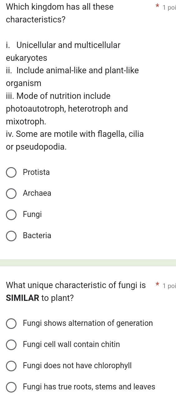 Which kingdom has all these 1 poi
characteristics?
i. Unicellular and multicellular
eukaryotes
ii. Include animal-like and plant-like
organism
iii. Mode of nutrition include
photoautotroph, heterotroph and
mixotroph.
iv. Some are motile with flagella, cilia
or pseudopodia.
Protista
Archaea
Fungi
Bacteria
What unique characteristic of fungi is 1 po
SIMILAR to plant?
Fungi shows alternation of generation
Fungi cell wall contain chitin
Fungi does not have chlorophyll
Fungi has true roots, stems and leaves