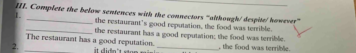 Complete the below sentences with the connectors “although/ despite/ however” 
1. 
the restaurant’s good reputation, the food was terrible. 
_the restaurant has a good reputation; the food was terrible. 
The restaurant has a good reputation. 
2. __, the food was terrible.