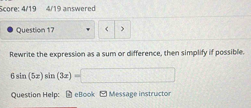 Score: 4/19 4/19 answered 
Question 17 < > 
Rewrite the expression as a sum or difference, then simplify if possible.
6sin (5x)sin (3x)=□
Question Help: eBook Message instructor