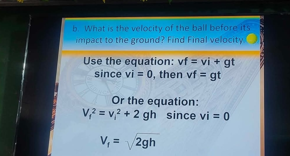 What is the velocity of the ball before its 
impact to the ground? Find Final velocity. 
Use the equation: vf=vi+gt
since vi=0 , then vf=gt
Or the equation:
V_f^(2=v_i^2+2gh since vi=0
V_f)=sqrt(2gh)