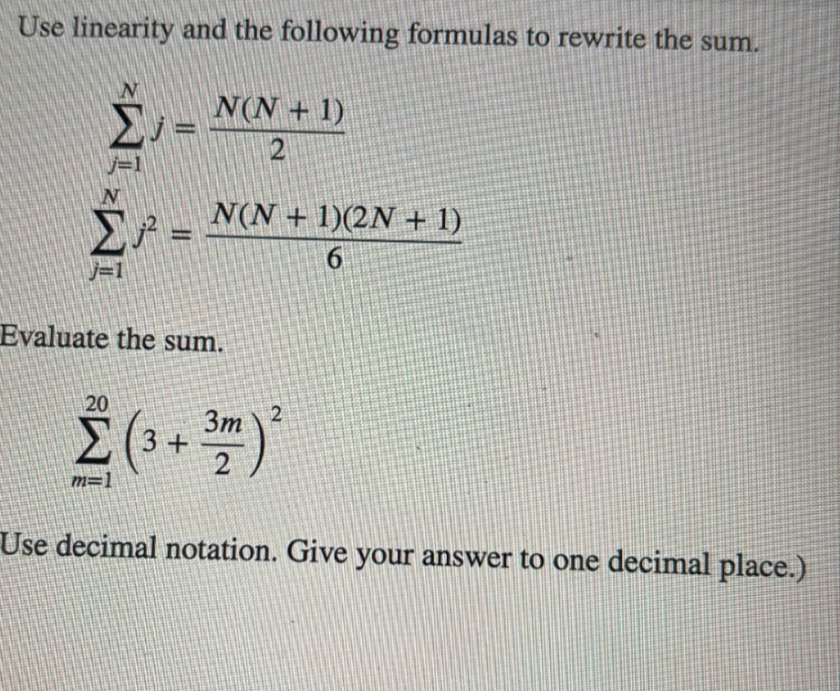 Use linearity and the following formulas to rewrite the sum.
sumlimits _(j=1)^Nj= (N(N+1))/2 
sumlimits _(j=1)^Nj^2= (N(N+1)(2N+1))/6 
Evaluate the sum.
sumlimits _(m=1)^(20)(3+ 3m/2 )^2
Use decimal notation. Give your answer to one decimal place.)