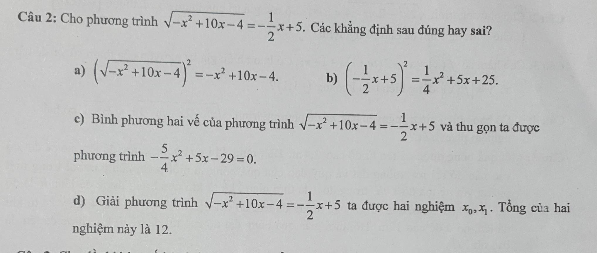 Cho phương trình sqrt(-x^2+10x-4)=- 1/2 x+5. Các khẳng định sau đúng hay sai?
a) (sqrt(-x^2+10x-4))^2=-x^2+10x-4.
b) (- 1/2 x+5)^2= 1/4 x^2+5x+25.
c) Bình phương hai vế của phương trình sqrt(-x^2+10x-4)=- 1/2 x+5 và thu gọn ta được
phương trình - 5/4 x^2+5x-29=0.
d) Giải phương trình sqrt(-x^2+10x-4)=- 1/2 x+5 ta được hai nghiệm x_0, x_1. Tổng của hai
nghiệm này là 12.