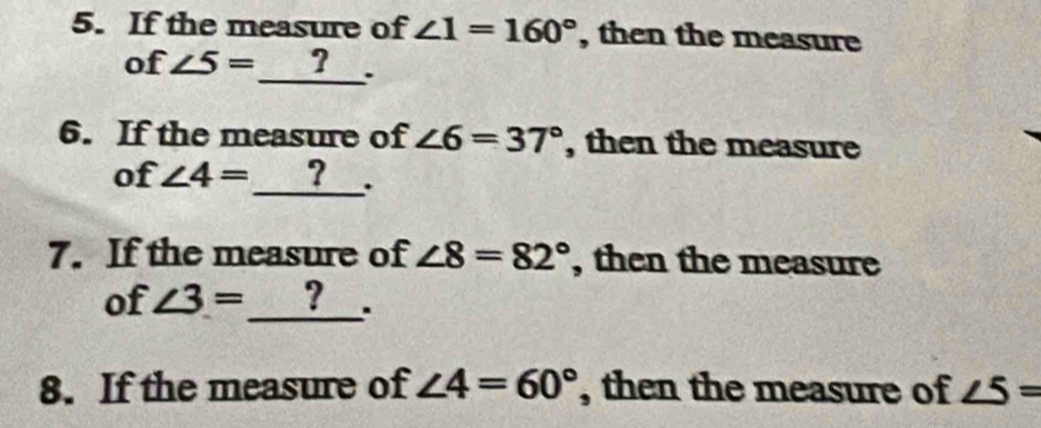 If the measure of ∠ 1=160° , then the measure 
of ∠ 5=_ ?. 
6. If the measure of ∠ 6=37° , then the measure 
of ∠ 4= ? __. 
7. If the measure of ∠ 8=82° , then the measure 
of ∠ 3= ? ___. 
8. If the measure of ∠ 4=60° , then the measure of ∠ 5=