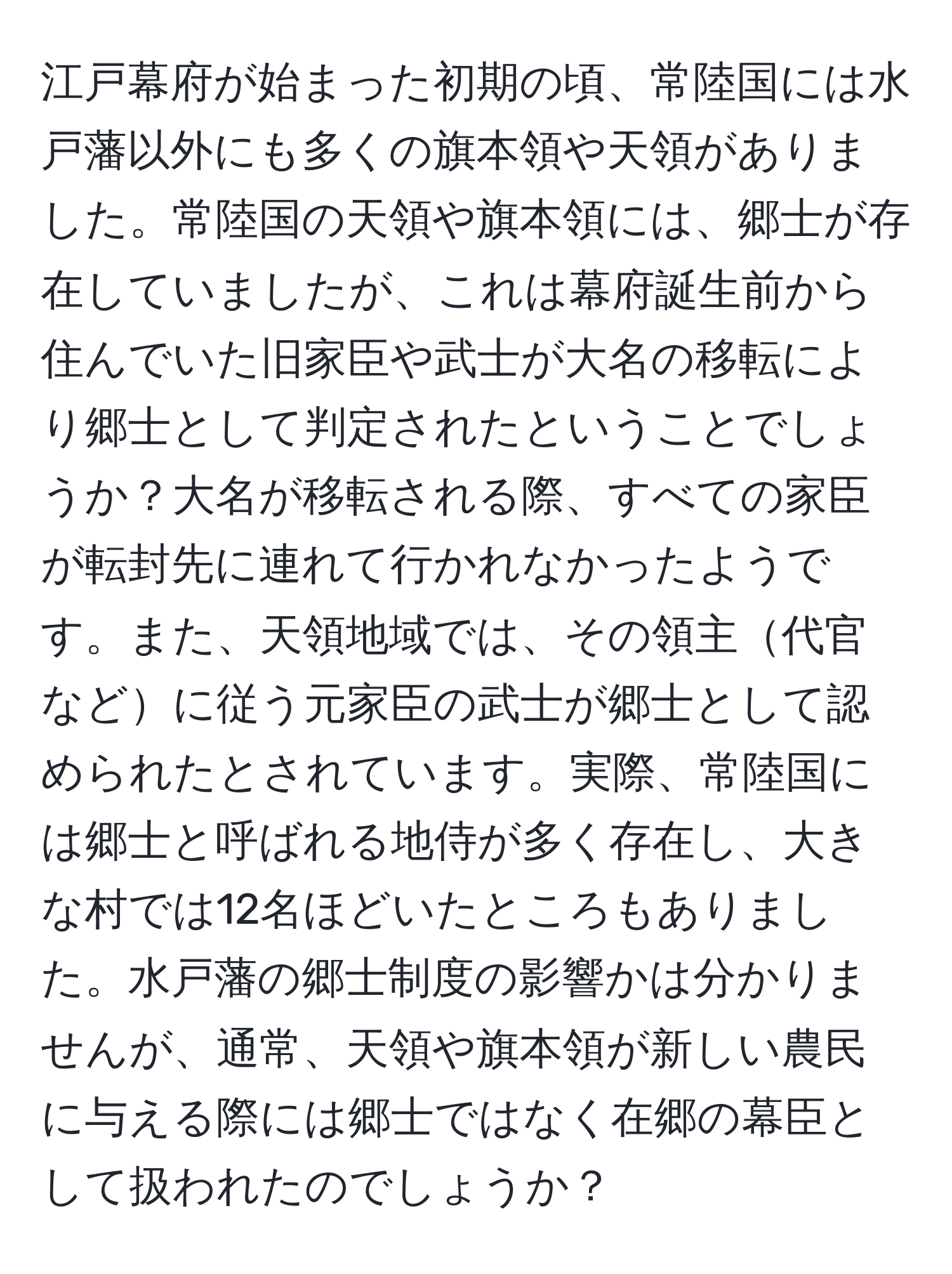 江戸幕府が始まった初期の頃、常陸国には水戸藩以外にも多くの旗本領や天領がありました。常陸国の天領や旗本領には、郷士が存在していましたが、これは幕府誕生前から住んでいた旧家臣や武士が大名の移転により郷士として判定されたということでしょうか？大名が移転される際、すべての家臣が転封先に連れて行かれなかったようです。また、天領地域では、その領主代官などに従う元家臣の武士が郷士として認められたとされています。実際、常陸国には郷士と呼ばれる地侍が多く存在し、大きな村では12名ほどいたところもありました。水戸藩の郷士制度の影響かは分かりませんが、通常、天領や旗本領が新しい農民に与える際には郷士ではなく在郷の幕臣として扱われたのでしょうか？