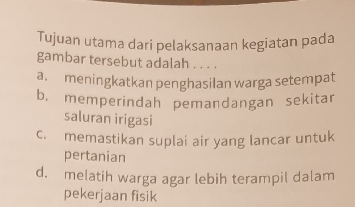 Tujuan utama dari pelaksanaan kegiatan pada
gambar tersebut adalah . . . .
a. meningkatkan penghasilan warga setempat
b. memperindah pemandangan sekitar
saluran irigasi
c. memastikan suplai air yang lancar untuk
pertanian
d. melatih warga agar lebih terampil dalam
pekerjaan fisik