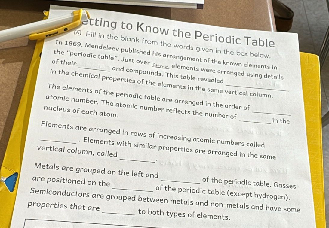 etting to Know the Periodic Table 
A Fill in the blank from the words given in the box below. 
In 1869, Mendeleev published his arrangement of the known elements in 
the “periodic table”. Just over elements were arranged using details 
of their _and compounds. This table revealed 
in the chemical properties of the elements in the same vertical column. 
The elements of the periodic table are arranged in the order of 
atomic number. The atomic number reflects the number of_ 
nucleus of each atom. 
_in the 
_Elements are arranged in rows of increasing atomic numbers called 
_ 
. Elements with similar properties are arranged in the same 
vertical column, called 
Metals are grouped on the left and of the periodic table. Gasses 
are positioned on the _of the periodic table (except hydrogen). 
Semiconductors are grouped between metals and non-metals and have some 
properties that are _to both types of elements.