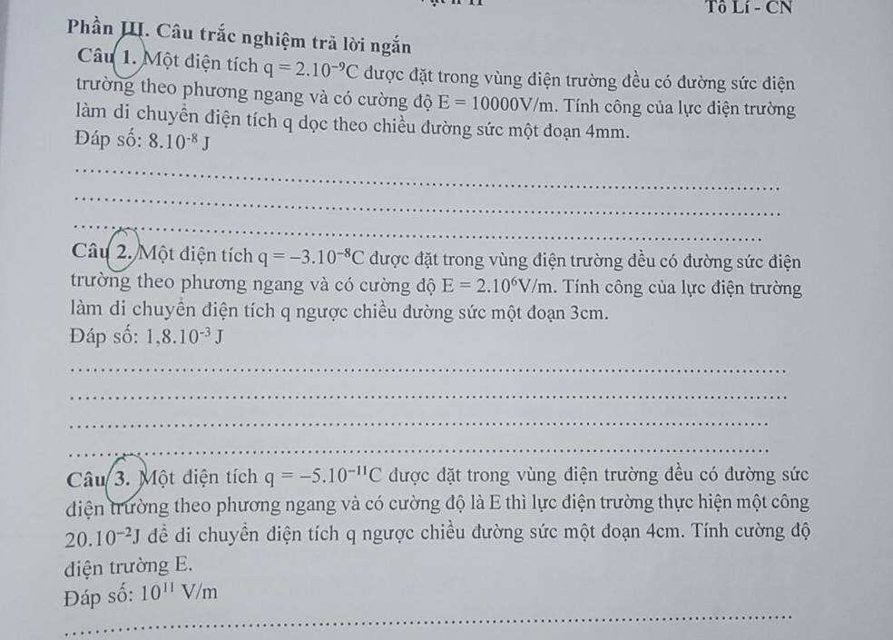 Tô Lí - CN 
Phần III. Câu trắc nghiệm trã lời ngắn 
Câu 1. Một diện tích q=2.10^(-9)C được đặt trong vùng điện trường đều có đường sức điện 
trường theo phương ngang và có cường độ E=10000V/m. Tính công của lực điện trường 
làm di chuyển điện tích q dọc theo chiều đường sức một đoạn 4mm. 
Đáp số: 8.10^(-8)J
_ 
_ 
_ 
Câu 2. Một điện tích q=-3.10^(-8)C được đặt trong vùng điện trường đều có đường sức điện 
trường theo phương ngang và có cường độ E=2.10^6V/m. Tính công của lực điện trường 
làm di chuyền điện tích q ngược chiều dường sức một đoạn 3cm. 
Đáp số: 1,8.10^(-3)J
_ 
_ 
_ 
_ 
Câu 3. Một điện tích q=-5.10^(-11)C được đặt trong vùng điện trường đều có đường sức 
diện trường theo phương ngang và có cường độ là E thì lực điện trường thực hiện một công 
20. 10^(-2)J dềể di chuyển điện tích q ngược chiều đường sức một đoạn 4cm. Tính cường độ 
diện trường E. 
_ 
Đáp số: 10^(11)V/m
_ 
_