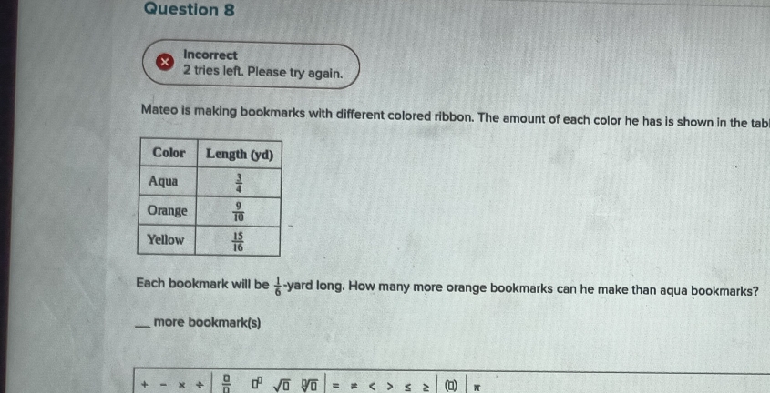 Incorrect
2 tries left. Please try again.
Mateo is making bookmarks with different colored ribbon. The amount of each color he has is shown in the tab
Each bookmark will be  1/6  yard long. How many more orange bookmarks can he make than aqua bookmarks?
_more bookmark(s)
+ - ×  □ /□   □^(□) sqrt(□ ) sqrt[□](□ ) = π