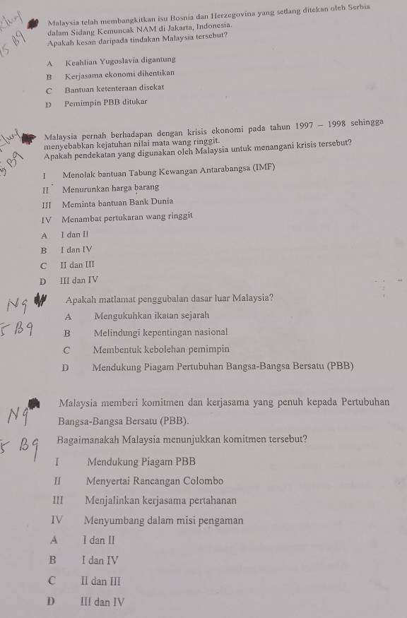 Malaysia telah membangkitkan isu Bosnia dan Herzegovina yang sedang ditekan oleh Serbia
dalam Sidang Kemuncak NAM di Jakarta, Indonesia.
Apakah kesan daripada tindakan Malaysia tersebut?
A Keahlian Yugoslavia digantung
B Kerjasama ekonomi dihentikan
C Bantuan ketenteraan disekat
D Pemimpin PBB ditukar
Malaysia pernah berhadapan dengan krisis ekonomi pada tahun 1997-1998 schingga
menyebabkan kejatuhan nilai mata wang ringgit.
Apakah pendekatan yang digunakan oleh Malaysia untuk menangani krisis tersebut?
I Menolak bantuan Tabung Kewangan Antarabangsa (IMF)
II Menurunkan harga barang
III Meminta bantuan Bank Dunia
IV Menambat pertukaran wang ringgit
A I dan II
B I dan IV
C II dan III
D III dan IV
Apakah matlamat penggubalan dasar luar Malaysia?
A Mengukuhkan ikatan sejarah
B Melindungi kepentingan nasional
C Membentuk kebolehan pemimpin
D Mendukung Piagam Pertubuhan Bangsa-Bangsa Bersatu (PBB)
Malaysia memberi komitmen dan kerjasama yang penuh kepada Pertubuhan
Bangsa-Bangsa Bersatu (PBB).
Bagaimanakah Malaysia menunjukkan komitmen tersebut?
I Mendukung Piagam PBB
H Menyertai Rancangan Colombo
III Menjalinkan kerjasama pertahanan
IV Menyumbang dalam misi pengaman
A I dan II
B I dan IV
C Il dan III
D Ⅲ dan IV