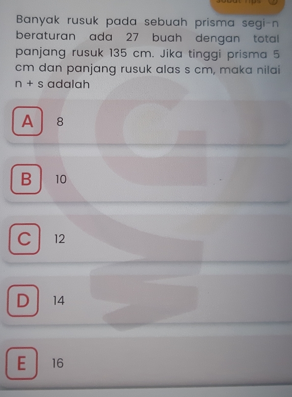 Banyak rusuk pada sebuah prisma segi-n
beraturan ada 27 buah dengan total
panjang rusuk 135 cm. Jika tinggi prisma 5
cm dan panjang rusuk alas s cm, maka nilai
n+s adalah
A 8
B 10
C 12
D 14
E 16